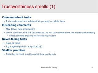 Effective Unit Testing 29
Trustworthiness smells (1)
Commented-out tests
Try to understand and validate their purpose, or delete them
Misleading comments
May deliver false assumptions
Do not comment what the test does, as the test code should show that clearly and promptly
Instead, comments explaining the rationale may be useful
Never-failing tests
Have no value
E.g. forgetting fail() in a try{}catch{}
Shallow promises
Tests that do much less than what they say they do
 