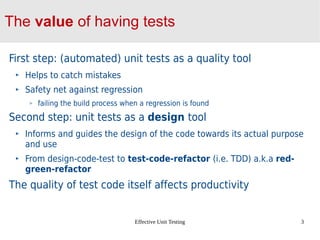 Effective Unit Testing 3
The value of having tests
First step: (automated) unit tests as a quality tool
Helps to catch mistakes
Safety net against regression
failing the build process when a regression is found
Second step: unit tests as a design tool
Informs and guides the design of the code towards its actual purpose
and use
From design-code-test to test-code-refactor (i.e. TDD) a.k.a red-
green-refactor
The quality of test code itself affects productivity
 