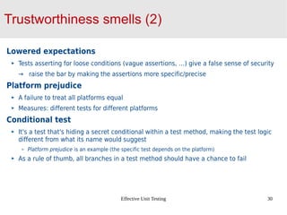 Effective Unit Testing 30
Trustworthiness smells (2)
Lowered expectations
Tests asserting for loose conditions (vague assertions, …) give a false sense of security
→ raise the bar by making the assertions more specific/precise
Platform prejudice
A failure to treat all platforms equal
Measures: different tests for different platforms
Conditional test
It's a test that's hiding a secret conditional within a test method, making the test logic
different from what its name would suggest
Platform prejudice is an example (the specific test depends on the platform)
As a rule of thumb, all branches in a test method should have a chance to fail
 