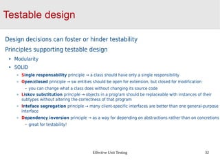 Effective Unit Testing 32
Testable design
Design decisions can foster or hinder testability
Principles supporting testable design
Modularity
SOLID
Single responsability principle → a class should have only a single responsibility
Open/closed principle → sw entities should be open for extension, but closed for modification
– you can change what a class does without changing its source code
Liskov substitution principle → objects in a program should be replaceable with instances of their
subtypes without altering the correctness of that program
Inteface segregation principle → many client-specific interfaces are better than one general-purpose
interface
Dependency inversion principle → as a way for depending on abstractions rather than on concretions
– great for testability!
 