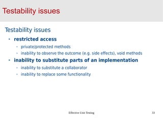Effective Unit Testing 33
Testability issues
Testability issues
restricted access
private/protected methods
inability to observe the outcome (e.g. side effects), void methods
inability to substitute parts of an implementation
inability to substitute a collaborator
inability to replace some functionality
 