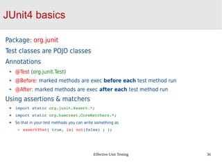 Effective Unit Testing 36
JUnit4 basics
Package: org.junit
Test classes are POJO classes
Annotations
@Test (org.junit.Test)
@Before: marked methods are exec before each test method run
@After: marked methods are exec after each test method run
Using assertions & matchers
import static org.junit.Assert.*;
import static org.hamcrest.CoreMatchers.*;
So that in your test methods you can write something as
assertThat( true, is( not(false) ) ); 
 