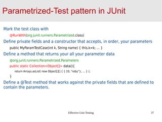 Effective Unit Testing 37
Parametrized-Test pattern in JUnit
Mark the test class with
@RunWith(org.junit.runners.Parametrized.class)
Define private fields and a constructor that accepts, in order, your parameters
public MyParamTestCase(int k, String name) { this.k=k; … }
Define a method that returns your all your parameter data
@org.junit.runners.Parametrized.Parameters
public static Collection<Object[]> data(){
return Arrays.asList( new Object[][] { { 10, “roby”}, … } );
}
Define a @Test method that works against the private fields that are defined to
contain the parameters.
 
