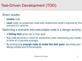 Effective Unit Testing 4
Test-Driven Development (TDD)
Direct results:
Usable code
Lean code, as production code only implements what's required by the
scenario it's used for
Sketching a scenario into executable code is a design activity
A failing test gives you a clear goal
Test code becomes a client for production code, expressing your needs
in form of a concrete example
By writing only enough code to make the test pass, you keep your
design simple and fit-for-purpose
 