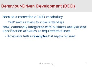 Effective Unit Testing 5
Behaviour-Driven Development (BDD)
Born as a correction of TDD vocabulary
“Test” word as source for misunderstandings
Now, commonly integrated with business analysis and
specification activities at requirements level
Acceptance tests as examples that anyone can read
 