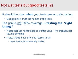 Effective Unit Testing 7
Not just tests but good tests (2)
It should be clear what your tests are actually testing
Do not blindly trust the names of the tests
The goal is not 100% coverage → testing the “right
things”
A test that has never failed is of little value – it's probably not
testing anything
A test should have only one reason to fail
because we want to know why it failed
 