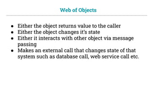 Web of Objects
● Either the object returns value to the caller
● Either the object changes it’s state
● Either it interacts with other object via message
passing
● Makes an external call that changes state of that
system such as database call, web service call etc.
 