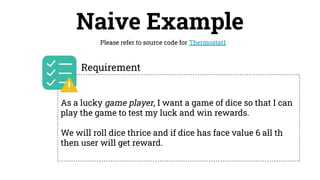 Naive Example
Please refer to source code for Thermostat1
As a lucky game player, I want a game of dice so that I can
play the game to test my luck and win rewards.
We will roll dice thrice and if dice has face value 6 all th
then user will get reward.
Requirement
 
