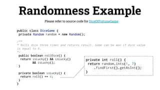 Randomness Example
Please refer to source code for DiceOfFortuneGame
public class DiceGame {
private Random random = new Random();
/**
* Rolls dice three times and returns result. Game can be won if dice value
is equal to 6.
*/
public boolean rollDice() {
return isLucky() && isLucky()
&& isLucky();
}
private boolean isLucky() {
return roll() == 6;
}
}
private int roll() {
return random.ints(1, 7)
.findFirst().getAsInt();
}
 