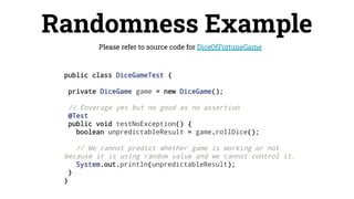 Randomness Example
Please refer to source code for DiceOfFortuneGame
public class DiceGameTest {
private DiceGame game = new DiceGame();
// Coverage yes but no good as no assertion
@Test
public void testNoException() {
boolean unpredictableResult = game.rollDice();
// We cannot predict whether game is working or not
because it is using random value and we cannot control it.
System.out.println(unpredictableResult);
}
}
 