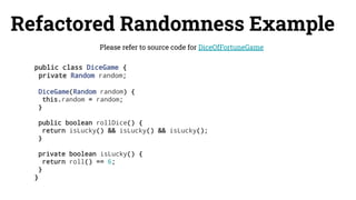 Refactored Randomness Example
public class DiceGame {
private Random random;
DiceGame(Random random) {
this.random = random;
}
public boolean rollDice() {
return isLucky() && isLucky() && isLucky();
}
private boolean isLucky() {
return roll() == 6;
}
}
Please refer to source code for DiceOfFortuneGame
 