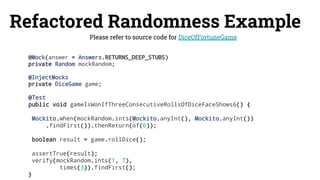 Refactored Randomness Example
Please refer to source code for DiceOfFortuneGame
@Mock(answer = Answers.RETURNS_DEEP_STUBS)
private Random mockRandom;
@InjectMocks
private DiceGame game;
@Test
public void gameIsWonIfThreeConsecutiveRollsOfDiceFaceShows6() {
Mockito.when(mockRandom.ints(Mockito.anyInt(), Mockito.anyInt())
.findFirst()).thenReturn(of(6));
boolean result = game.rollDice();
assertTrue(result);
verify(mockRandom.ints(1, 7),
times(3)).findFirst();
}
 