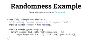 Randomness Example
Please refer to source code for Thermostat1
class Chip121TemperatureSensor {
// Creating random makes tests unpredictable
private Random random = new Random();
private double getReading() {
return random.doubles(targetTemperature - 1.0,
targetTemperature + 1.0).findFirst().getAsDouble();
}
}
 