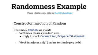 Randomness Example
Please refer to source code for DiceOfFortuneGame
Constructor Injection of Random
If we mock Random, we violate
○ Don’t mock classes you don’t own
■ Ugly to mock Connection, PreparedStatement
○ “Mock interfaces only” ( unless testing legacy code)
 