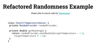 Refactored Randomness Example
Please refer to source code for Thermostat1
class Chip121TemperatureSensor {
private RandomProvider randomProvider;
private double getReading() {
return randomProvider.nextDouble(targetTemperature - 1.0,
targetTemperature + 1.0);
}
}
 