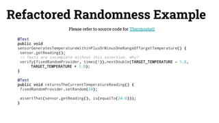 Refactored Randomness Example
Please refer to source code for Thermostat1
@Test
public void
sensorGeneratesTemperatureWithinPlusOrMinusOneRangeOfTargetTemperature() {
sensor.getReading();
// Tests are incomplete without this assertion. Why?
verify(fixedRandomProvider, times(1)).nextDouble(TARGET_TEMPERATURE - 1.0,
TARGET_TEMPERATURE + 1.0);
}
@Test
public void returnsTheCurrentTemperatureReading() {
fixedRandomProvider.setRandom(24);
assertThat(sensor.getReading(), is(equalTo(24.0)));
}
 
