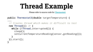 public Thermostat3(double targetTemperature) {
...
// Creates thread which makes it difficult to test
new Thread(() -> {
while (!Thread.interrupted()) {
sleep();
setCurrentTemperatureReading(sensor.getReading());
}
}).start();
}
Thread Example
Please refer to source code for Thermostat1
 