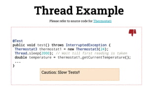 @Test
public void test() throws InterruptedException {
Thermostat3 thermostat1 = new Thermostat3(24);
Thread.sleep(2000); // Wait till first reading is taken
double temperature = thermostat1.getCurrentTemperature();
...
}
Thread Example
Please refer to source code for Thermostat1
Caution: Slow Tests!!
 