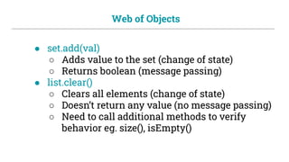 Web of Objects
● set.add(val)
○ Adds value to the set (change of state)
○ Returns boolean (message passing)
● list.clear()
○ Clears all elements (change of state)
○ Doesn’t return any value (no message passing)
○ Need to call additional methods to verify
behavior eg. size(), isEmpty()
 