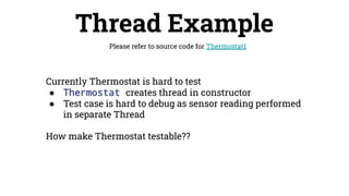 Thread Example
Please refer to source code for Thermostat1
Currently Thermostat is hard to test
● Thermostat creates thread in constructor
● Test case is hard to debug as sensor reading performed
in separate Thread
How make Thermostat testable??
 