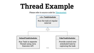 Please refer to source code for Thermostat1
Thread Example
Run Task in separate
Thread using Java
Executor API
DefaultTaskScheduler
Run the task at regular
interval
Provide control over
scheduled task by
capturing the task
FakeTaskScheduler
<<I>> TaskScheduler
...
 