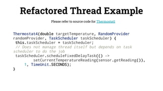 Refactored Thread Example
Please refer to source code for Thermostat1
Thermostat4(double targetTemperature, RandomProvider
randomProvider, TaskScheduler taskScheduler) {
this.taskScheduler = taskScheduler;
// Does not manage thread itself but depends on task
scheduler to do the job
taskScheduler.scheduleFixedDelayTask(() ->
setCurrentTemperatureReading(sensor.getReading()),
1, TimeUnit.SECONDS);
}
 