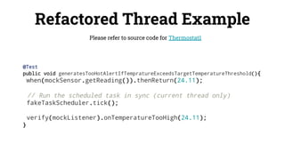 Refactored Thread Example
Please refer to source code for Thermostat1
@Test
public void generatesTooHotAlertIfTempratureExceedsTargetTemperatureThreshold(){
when(mockSensor.getReading()).thenReturn(24.11);
// Run the scheduled task in sync (current thread only)
fakeTaskScheduler.tick();
verify(mockListener).onTemperatureTooHigh(24.11);
}
 