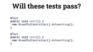 @Test
public void test1() {
new DreadfulController().doSomething();
}
@Test
public void test2() {
new DreadfulController().doSomething();
}
Will these tests pass?
 