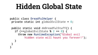 Hidden Global State
public class DreadfulHelper {
private static int globalEvilState = 0;
public static void doDreadfulStuff() {
if (++globalEvilState % 2 == 0) {
throw new RuntimeException("Global evil
hidden state will haunt you forever!");
}
}
}
 
