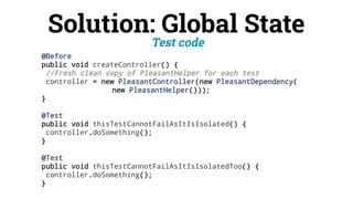 Solution: Global State
Test code
@Before
public void createController() {
//Fresh clean copy of PleasantHelper for each test
controller = new PleasantController(new PleasantDependency(
new PleasantHelper()));
}
@Test
public void thisTestCannotFailAsItIsIsolated() {
controller.doSomething();
}
@Test
public void thisTestCannotFailAsItIsIsolatedToo() {
controller.doSomething();
}
 