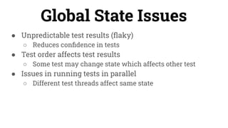 ● Unpredictable test results (ﬂaky)
○ Reduces conﬁdence in tests
● Test order affects test results
○ Some test may change state which affects other test
● Issues in running tests in parallel
○ Different test threads affect same state
Global State Issues
 