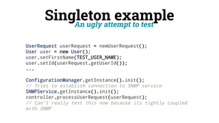 Singleton example
An ugly attempt to test
UserRequest userRequest = newUserRequest();
User user = new User();
user.setFirstName(TEST_USER_NAME);
user.setId(userRequest.getUserId());
...
ConfigurationManager.getInstance().init();
// Tries to establish connection to SNMP service
SNMPService.getInstance().init();
controller.processUserRequest(userRequest);
// Can't really test this now because its tightly coupled
with SNMP
 