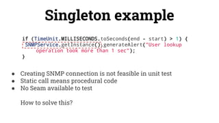 Singleton example
if (TimeUnit.MILLISECONDS.toSeconds(end - start) > 1) {
SNMPService.getInstance().generateAlert("User lookup
operation took more than 1 sec");
}
● Creating SNMP connection is not feasible in unit test
● Static call means procedural code
● No Seam available to test
How to solve this?
 
