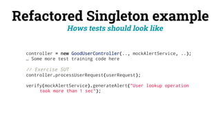 Refactored Singleton example
Hows tests should look like
controller = new GoodUserController(.., mockAlertService, ..);
… Some more test training code here
// Exercise SUT
controller.processUserRequest(userRequest);
verify(mockAlertService).generateAlert("User lookup operation
took more than 1 sec");
 
