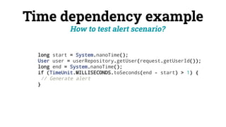 Time dependency example
long start = System.nanoTime();
User user = userRepository.getUser(request.getUserId());
long end = System.nanoTime();
if (TimeUnit.MILLISECONDS.toSeconds(end - start) > 1) {
// Generate alert
}
How to test alert scenario?
 
