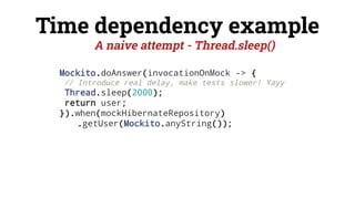 Time dependency example
Mockito.doAnswer(invocationOnMock -> {
// Introduce real delay, make tests slower! Yayy
Thread.sleep(2000);
return user;
}).when(mockHibernateRepository)
.getUser(Mockito.anyString());
A naive attempt - Thread.sleep()
 