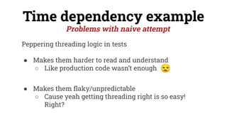 Peppering threading logic in tests
● Makes them harder to read and understand
○ Like production code wasn’t enough
● Makes them ﬂaky/unpredictable
○ Cause yeah getting threading right is so easy!
Right?
Time dependency example
Problems with naive attempt
 