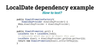 LocalDate dependency example
public DiwaliPromotionFactory1(
DiwaliDayProvider diwaliDayProvider) {
this.diwaliDayProvider = diwaliDayProvider;
}
public DiwaliPromotion get() {
LocalDate now = LocalDate.now();
// Calculate which day will be Diwali this year
LocalDate diwali = diwaliDayProvider.get(now.getYear());
return new DiwaliPromotion(diwali.atStartOfDay());
}
How to test?
 