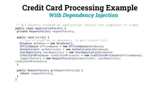 Credit Card Processing Example
With Dependency Injection
// All objects created by application factory are singleton in scope.
public class ApplicationFactory {
private RequestFactory requestFactory;
public void build() {
// leaf of graph has no dependency, so gets created first
Database database = new Database();
OfflineQueue offlineQueue = new OfflineQueue(database);
Authenticator authenticator = new Authenticator(database);
UserRepository userRepository = new UserRepository(database);
CreditCardProcessor creditCardProcessor = new CreditCardProcessor(offlineQueue);
requestFactory = new RequestFactory(authenticator, userRepository,
creditCardProcessor);
}
public RequestFactory getRequestFactory() {
return requestFactory;
}
}
 