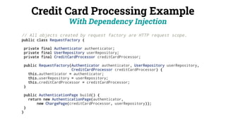 Credit Card Processing Example
With Dependency Injection
// All objects created by request factory are HTTP request scope.
public class RequestFactory {
private final Authenticator authenticator;
private final UserRepository userRepository;
private final CreditCardProcessor creditCardProcessor;
public RequestFactory(Authenticator authenticator, UserRepository userRepository,
CreditCardProcessor creditCardProcessor) {
this.authenticator = authenticator;
this.userRepository = userRepository;
this.creditCardProcessor = creditCardProcessor;
}
public AuthenticationPage build() {
return new AuthenticationPage(authenticator,
new ChargePage(creditCardProcessor, userRepository));
}
}
 