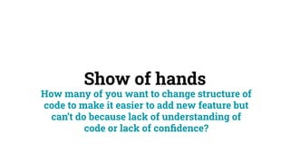 Show of hands
How many of you want to change structure of
code to make it easier to add new feature but
can’t do because lack of understanding of
code or lack of conﬁdence?
 