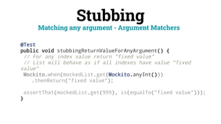 Stubbing
@Test
public void stubbingReturnValueForAnyArgument() {
// For any index value return "fixed value"
// List will behave as if all indexes have value "fixed
value"
Mockito.when(mockedList.get(Mockito.anyInt()))
.thenReturn("fixed value");
assertThat(mockedList.get(999), is(equalTo("fixed value")));
}
Matching any argument - Argument Matchers
 