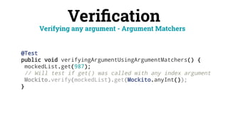 Veriﬁcation
@Test
public void verifyingArgumentUsingArgumentMatchers() {
mockedList.get(987);
// Will test if get() was called with any index argument
Mockito.verify(mockedList).get(Mockito.anyInt());
}
Verifying any argument - Argument Matchers
 