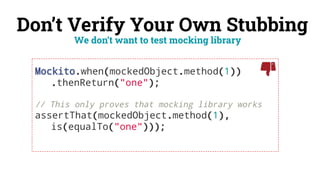 Don’t Verify Your Own Stubbing
Mockito.when(mockedObject.method(1))
.thenReturn("one");
// This only proves that mocking library works
assertThat(mockedObject.method(1),
is(equalTo("one")));
We don’t want to test mocking library
 