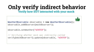 Only verify indirect behavior
Verify how SUT interacted with your mock
WeatherObservable observable = new WeatherObservable();
observable.addObserver(mockObserver1);
observable.setWeather("WINTER");
// Verifying whether mock was indirectly called
verify(mockObserver1).update(observable, "WINTER");
 