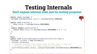 Testing Internals
public class Customer {
private CustomerStatus status = CustomerStatus.REGULAR;
public void promote() {
this.status = CustomerStatus.PREFERRED;
}
public double getDisount() {
return this.status == CustomerStatus.PREFERRED ? 0.5 : 0;
}
}
@Test
public void promotingChangesCustomerStatusToPreferred() {
Customer customer = new Customer();
customer.promote();
// Exposing internal state makes tests brittle, what if tomorrow
// we have to refactor and remove enum to use boolean
assertThat(customer.status, is(equalTo(Customer.CustomerStatus.PREFERRED)));
}
Don’t expose internal state just for testing purposes
 