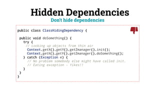 Hidden Dependencies
public class ClassHidingDependency {
public void doSomething() {
try {
// Looking up objects from thin air
Context.getX().getY().getZmanager().init();
Context.getX().getY().getZmanager().doSomething();
} catch (Exception e) {
// No problem somebody else might have called init.
// Eating exception - Yikes!!
}
}
}
Don’t hide dependencies
 