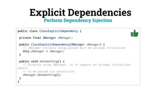 Explicit Dependencies
public class ClassExplicitDependency {
private final ZManager zManager;
public ClassExplicitDependency(ZManager zManager) {
// zManager instance being passed must be already initialized
this.zManager = zManager;
}
public void doSomething() {
// Directly using ZManager, as it expects an already initialized
object
// to be passed via constructor
zManager.doSomething();
}
}
Perform Dependency Injection
 
