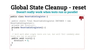 Global State Cleanup - reset
public class ResettableSingleton {
public static final ResettableSingleton INSTANCE = new
ResettableSingleton();
private int doneCount;
private ResettableSingleton() {
}
// Will work when single tests are run, but will fail randomly when
tests are run in parallel
public void reset() {
doneCount = 0;
}
}
Doesn’t really work when tests run in parallel
 
