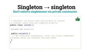 Singleton → singleton
// Container can ensure only one instance of Lenient
is created. Hence ensuring singleton property
public class Lenient {
private int doneCount;
public Lenient() {
// Not enforcing singletoness, tests can create independent
instances which are isolated from each other
}
}
Don’t enforce singletoness via private constructor
 